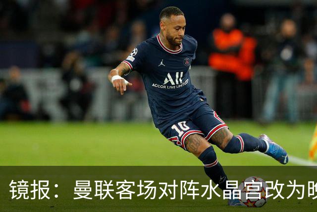 镜报：曼联客场对阵水晶宫改为晚间开球，红魔球迷遭遇返程难题